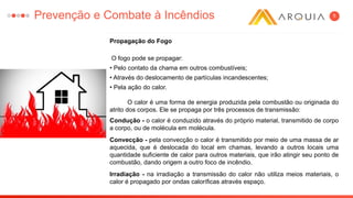 5
Propagação do Fogo
O fogo pode se propagar:
• Pelo contato da chama em outros combustíveis;
• Através do deslocamento de partículas incandescentes;
• Pela ação do calor.
O calor é uma forma de energia produzida pela combustão ou originada do
atrito dos corpos. Ele se propaga por três processos de transmissão:
Condução - o calor é conduzido através do próprio material, transmitido de corpo
a corpo, ou de molécula em molécula.
Convecção - pela convecção o calor é transmitido por meio de uma massa de ar
aquecida, que é deslocada do local em chamas, levando a outros locais uma
quantidade suficiente de calor para outros materiais, que irão atingir seu ponto de
combustão, dando origem a outro foco de incêndio.
Irradiação - na irradiação a transmissão do calor não utiliza meios materiais, o
calor é propagado por ondas caloríficas através espaço.
Prevenção e Combate à Incêndios
 
