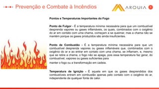 6
Pontos e Temperaturas Importantes do Fogo
Ponto de Fulgor - É a temperatura mínima necessária para que um combustível
desprenda vapores ou gases inflamáveis, os quais, combinados com o oxigênio
do ar em contato com uma chama, começam a se queimar, mas a chama não se
mantém porque os gases produzidos são ainda insuficientes.
Ponto de Combustão - É a temperatura mínima necessária para que um
combustível desprenda vapores ou gases inflamáveis que, combinados com o
oxigênio do ar e ao entrar em contato com uma chama, se inflamam, e, mesmo
que se retire a chama, o fogo não se apaga, pois essa temperatura faz gerar, do
combustível, vapores ou gases suficientes para
manter o fogo ou a transformação em cadeia.
Temperatura de Ignição - É aquela em que os gases desprendidos dos
combustíveis entram em combustão apenas pelo contato com o oxigênio do ar,
independente de qualquer fonte de calor.
Prevenção e Combate à Incêndios
 