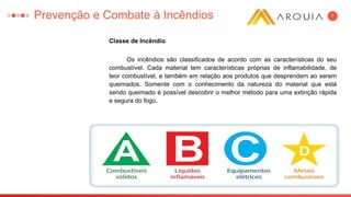 7
Classe de Incêndio
Os incêndios são classificados de acordo com as características do seu
combustível. Cada material tem características próprias de inflamabilidade, de
teor combustível, e também em relação aos produtos que desprendem ao serem
queimados. Somente com o conhecimento da natureza do material que está
sendo queimado é possível descobrir o melhor método para uma extinção rápida
e segura do fogo.
Prevenção e Combate à Incêndios
 