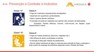 9
Classe C
• Fogo em materiais e equipamentos energizados.
• Queimam em superfície e profundidade.
• Após a queima deixam resíduos.
• A extinção só pode ser realizada com extintor não condutor de eletricidade.
Exemplos: Painéis elétricos, fusíveis, curto-circuito em fiações, super
aquecimento e outros.
Classe D
• Fogo em metais pirofóricos (alumínio, magnésio etc.)
• São difíceis de serem controlados e extintos.
• A extinção é feita pelo método de abafamento.
• Nunca utilizar extintores de água ou espuma para extinção do fogo, a extinção é
feita a partir do emprego de extintores especiais como o Cloreto de Sódio.
Prevenção e Combate à Incêndios
 