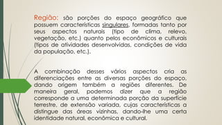Região: são porções do espaço geográfico que
possuem características singulares, formadas tanto por
seus aspectos naturais (tipo de clima, relevo,
vegetação, etc.) quanto pelos econômicos e culturais
(tipos de atividades desenvolvidas, condições de vida
da população, etc.).
A combinação desses vários aspectos cria as
diferenciações entre as diversas porções do espaço,
dando origem também a regiões diferentes. De
maneira geral, podemos dizer que a região
corresponde a uma determinada porção da superfície
terrestre, de extensão variada, cujas características a
distingue das áreas vizinhas, dando-lhe uma certa
identidade natural, econômica e cultural.
 
