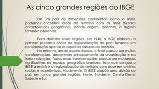 As cinco grandes regiões do IBGE
Em um país de dimensões continentais como o Brasil,
podemos encontrar áreas do território com as mais diversas
características geográficas, dando origem, portanto, a regiões
também diferentes.
Para delimitar essas regiões, em 1940, o IBGE elaborou a
primeira proposta oficial de regionalização do país, levando em
consideração apenas os aspectos naturais do território.
No entanto, desde aquela época, o Brasil passou por muitas
transformações, decorrentes principalmente da urbanização e da
industrialização. Todas essas transformações produziram mudanças
significativas no espaço geográfico brasileiro, fato que obrigou o
IBGE a redefinir a regionalização do território com base em critérios
sociais e econômicos. Atualmente, O IBGE propõe uma divisão do
país em cinco grandes regiões. Norte, Nordeste, Centro-Oeste,
Sudeste e Sul.
 