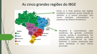 As cinco grandes regiões do IBGE
Norte: é a mais extensa das regiões
brasileiras, ocupando quase metade do
território, e a menos povoada. Tem
como principal característica a
presença da floresta Amazônica.
Nordeste: é caracterizada pela
existência de grandes contrastes
naturais, sociais e econômicos. Por
razões históricas, grande parte da
população encontra-se na faixa
litorânea. O interior, dominado pelo
clima semiárido, é bem menos
povoado.
 