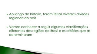  Ao longo da historia, foram feitas diversas divisões
regionais do país
 Vamos conhecer a seguir algumas classificações
diferentes das regiões do Brasil e os critérios que as
determinaram
 