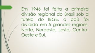 Em 1946 foi feita a primeira
divisão regional do Brasil sob a
tutela do IBGE, o país foi
dividido em 5 grandes regiões;
Norte, Nordeste, Leste, Centro-
Oeste e Sul.
 