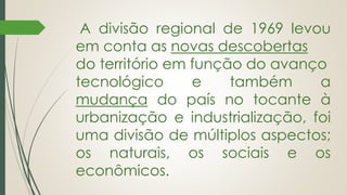 A divisão regional de 1969 levou
em conta as novas descobertas
do território em função do avanço
tecnológico e também a
mudança do país no tocante à
urbanização e industrialização, foi
uma divisão de múltiplos aspectos;
os naturais, os sociais e os
econômicos.
 