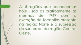 As 5 regiões que conhecemos
hoje , são as praticamente as
mesmas de 1969 com a
exceção de Tocantins presente
na região Norte e a supressão
da sua área da região Centro-
Oeste.
 