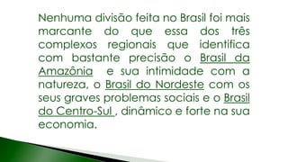 Nenhuma divisão feita no Brasil foi mais
marcante do que essa dos três
complexos regionais que identifica
com bastante precisão o Brasil da
Amazônia e sua intimidade com a
natureza, o Brasil do Nordeste com os
seus graves problemas sociais e o Brasil
do Centro-Sul , dinâmico e forte na sua
economia.
 
