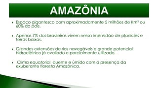  Espaço gigantesco com aproximadamente 5 milhões de Km² ou
60% do país.
 Apenas 7% dos brasileiros vivem nessa imensidão de planícies e
terras baixas.
 Grandes extensões de rios navegáveis e grande potencial
hidroelétrico já avaliado e parcialmente utilizado.
 Clima equatorial quente e úmido com a presença da
exuberante floresta Amazônica.
 