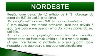 Região com cerca de 1,5 milhão de km2 abrangendo
cerca de 18% do território nacional.
 População estimada em 30% de todos os brasileiros,
É sem dúvida uma região problema, mas não devido à
seca que ocorre em apenas uma das várias partes do seu
território.
A maior parte da população desse território nordestino
concentra-se na faixa mais úmida que é a zona da mata.
O que individualiza o nordeste é o seu quadro social
marcado pela pobreza e a sua economia tradicional
 
