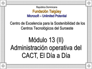 Módulo 13 (II) Administración operativa del CACT, El Día a Día Centro de Excelencia para la Sostenibilidad de los Centros Tecnológicos del Suroeste  República Dominicana Fundación Taigüey Microsoft – Unlimited Potential 
