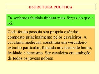ESTRUTURA POLÍTICA

Os senhores feudais tinham mais forças do que o
rei.
Cada feudo possuía seu próprio exército,
composto principalmente pelos cavaleiros. A
cavalaria medieval, constituía um verdadeiro
exército particular, fundada nos ideais de honra,
lealdade e heroísmo. Ser cavaleiro era ambição
de todos os jovens nobres
 