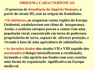 ORIGEM e CARACTERÍSTICAS:
•O processo de decadência do Império Romano, a
partir do século III, está na origem do feudalismo.
• Os bárbaros, ao ocuparem vastas regiões da Europa
Ocidental, estabeleceram um clima de insegurança.
Assim, o ocidente europeu passou a contar com uma
população rural, concentrada em torno de poderosos
proprietários de terra, capazes de oferecer proteção, e
vivendo à base de uma agricultura de subsistência.
• As invasões árabes dos séculos VII e VIII seguido dos
normandos (vikings) intensificaram a ruralização,
tornando a vida agrária nos feudos com seus castelos
uma forma de organização significativa na Europa
medieval.
 