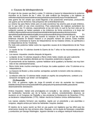 c- Causas de laIndependencia
El origen de las causas que llevó a estas 13 colonias a buscar la independencia lo podemos
encontrar en la Guerra de los 7 años. En este conflicto los franceses y los ingleses se
enfrentarondebidoaunaseriedetensionesquehabíansucedidoenEuropa.Perolaextensión de
esta guerra fue tan amplia que acabó llegando a las posesiones americanas, produciendo
una guerra por los territorios más prósperos del continenteamericano.
La victoria fue para Reino Unido pero el coste económico fue enorme para el país británico,
por lo que entró en una crisis económica. Para solucionarlo, los ingleses aumentaron los
impuestos en las 13 colonias, especialmente en las del norte, lo cual no fue bien visto por la
población quienes ya habían ayudado a los británicos de forma económica a lo largo del
conflicto.Algunosdelosnuevosimpuestoserantotalmenteinjustosparaloscolonoscomopor
ejemplolosqueafectabanalazúcaryalté,provocandounaauténticareacciónentodalazona. En
este momento de gran crispación sucedió la masacre de Boston, en el que las tropas
británicas situadas en Boston mataron a un pequeño número de colonos. Estas muertes
hicieron que comenzara la Guerra de Independencia de los Estados Unidos, la cual llevaría a
la independencia de las 13colonias.
Por todo esto podemos hablar sobre las siguientes causas de la independencia de las Trece
Colonias:
 La ayuda de las 13 colonias durante la Guerra de los 7 años no fue recompensada por los
británicos.
 Los nuevos impuestos creados después de laguerra.
 La lejanía de las 13 colonias respecto a Reino Unido había creado una gran autonomía
comercial, la cual quedaba afectada por los impuestos posteriores a laguerra.
 El pensamiento de los ilustrados, quienes hablaban de la igualdad y la libertad, era muy bien
visto en las coloniasamericanas.
 Reino Unido tenía muchos enemigos en Europa, los cuales ayudaron a las 13 colonias en su
independencia.
 La masacre de Boston y otros eventos semejantes aumentó la tensión entre las colonias y
ReinoUnido.
 La relación entre las 13 colonias había creado un espíritu de compañerismo, contrario a la
sensación de lejanía que tenían con losingleses.
Ch-Desarrollo
En 1765, el gobierno inglés de Jorge III cometió el error de aumentar los impuestos,
estableciendoprimerounimpuestodeltimbre;ydespuésunimpuestosobreelté,queacabaría
desencadenando larevolución.
Ambos impuestos habían sido promulgados sin consultar a las colonias e Inglaterra trató
de mantenerlos haciendo uso de la fuerza. Los colonos, considerándolos abusivos, se
reunieron en el Congreso de Filadelfia y, tras proclamar la Declaración de Derechos (1774),
se declararon independientes (1776). Habían nacido los Estados Unidos deNorteamérica.
Los nuevos estados formaron una república, regida por un presidente y una asamblea o
congreso, elegido ambos por todos los habitantes mayores deedad.
El destino de la nueva nación se libró en una guerra con Inglaterra que fue difícil para los
americanos durante los tres primeros años. Después, con la ayuda de franceses y españoles
y conducidos por George Washington, lograron derrotar a su antigua metrópoli finalizandocon
5
 