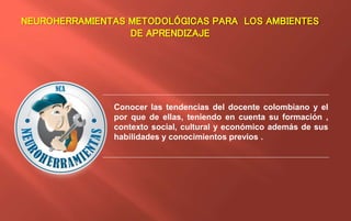 NEUROHERRAMIENTAS METODOLÓGICAS PARA LOS AMBIENTES
DE APRENDIZAJE
Conocer las tendencias del docente colombiano y el
por que de ellas, teniendo en cuenta su formación ,
contexto social, cultural y económico además de sus
habilidades y conocimientos previos .