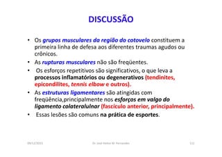 09/12/2015 Dr. José Heitor M. Fernandes 112
DISCUSSÃO
• Os grupos musculares da região do cotovelo constituem a
primeira linha de defesa aos diferentes traumas agudos ou
crônicos.
• As rupturas musculares não são freqüentes.
• Os esforços repetitivos são significativos, o que leva a
processos inflamatórios ou degenerativos (tendinites,
epicondilites, tennis elbow e outros).
• As estruturas ligamentares são atingidas com
freqüência,principalmente nos esforços em valgo do
ligamento colateralulnar (fascículo anterior, principalmente).
• Essas lesões são comuns na prática de esportes.
 