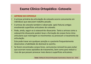 Exame Clínico Ortopédico -Cotovelo
• ARTROSE DO COTOVELO
• A artrose primária da articulação do cotovelo ocorre comumente em
indivíduos que executam trabalho pesado.
• A artrose de cotovelo também é observada após fraturas antigas
envolvendo superfícies articulares do cotovelo.
• Pode, ainda, seguir-se à osteoartrite dissecante. Tanto a artrose como a
osteoartrite dissecante podem levar a formação de corpos livres intra-
articulares que restringem os movimentos ou provocam o travamento da
articulação.
Esta pode travar em qualquer posição e o paciente frequentemente
desenvolve a habilidade de destravá-la sozinho.
• Se forem encontrados corpos livres, será preciso removê-los para evitar
que ocorram novos episódios de travamento, bem como para reduzir o
risco de que possam provocar mais danos à superfícies articulares.
Fonte: McRae,R; Clinical Orthopaedic Examination, Elsevier Ltd. - 2010
 