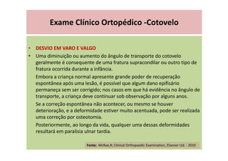 Exame Clínico Ortopédico -Cotovelo
• DESVIO EM VARO E VALGO
• Uma diminuição ou aumento do ângulo de transporte do cotovelo
geralmente é consequente de uma fratura supracondilar ou outro tipo de
fratura ocorrida durante a infância.
Embora a criança normal apresente grande poder de recuperação
espontânea após uma lesão, é possível que algum dano epifisário
permaneça sem ser corrigido; nos casos em que há evidência no ângulo de
transporte, a criança deve continuar sob observação por alguns anos.
Se a correção espontânea não acontecer, ou mesmo se houver
deterioração, e a deformidade estiver muito acentuada, pode ser realizada
uma correção por osteotomia.
Posteriormente, ao longo da vida, qualquer uma dessas deformidades
resultará em paralisia ulnar tardia.
Fonte: McRae,R; Clinical Orthopaedic Examination, Elsevier Ltd. - 2010
 