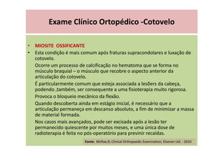 Exame Clínico Ortopédico -Cotovelo
• MIOSITE OSSIFICANTE
• Esta condição é mais comum após fraturas supracondolares e luxação de
cotovelo.
Ocorre um processo de calcificação no hematoma que se forma no
músculo braquial – o músculo que recobre o aspecto anterior da
articulação do cotovelo.
É particularmente comum que esteja associada a lesõers da cabeça,
podendo ,também, ser consequente a uma fisioterapia muito rigorosa.
Provoca o bloqueio mecânico da flexão.
Quando descoberta ainda em estágio inicial, é necessário que a
articulação permaneça em descanso absoluto, a fim de minimizar a massa
de material formada.
Nos casos mais avançados, pode ser excisada após a lesão ter
permanecido quiescente por muitos meses, e uma única dose de
radioterapia é feita no pós-operatório para previnir recaídas.
Fonte: McRae,R; Clinical Orthopaedic Examination, Elsevier Ltd. - 2010
 