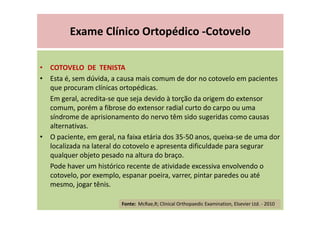 Exame Clínico Ortopédico -Cotovelo
• COTOVELO DE TENISTA
• Esta é, sem dúvida, a causa mais comum de dor no cotovelo em pacientes
que procuram clínicas ortopédicas.
Em geral, acredita-se que seja devido à torção da origem do extensor
comum, porém a fibrose do extensor radial curto do carpo ou uma
síndrome de aprisionamento do nervo têm sido sugeridas como causas
alternativas.
• O paciente, em geral, na faixa etária dos 35-50 anos, queixa-se de uma dor
localizada na lateral do cotovelo e apresenta dificuldade para segurar
qualquer objeto pesado na altura do braço.
Pode haver um histórico recente de atividade excessiva envolvendo o
cotovelo, por exemplo, espanar poeira, varrer, pintar paredes ou até
mesmo, jogar tênis.
Fonte: McRae,R; Clinical Orthopaedic Examination, Elsevier Ltd. - 2010
 