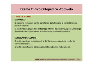 Exame Clínico Ortopédico -Cotovelo
• TESTE DE COZEN
• MANOBRA –
• O paciente fecha um punho com força, dorsiflexiona-o e mantém uma
posição pronada.
• O examinador, pegando o antebraço inferior do paciente, aplica uma força
flexionadora na postura em dorsiflexão do punho do paciente.
• CONDIÇÃO DETECTADA –
O teste é positivo se reproduzir a dor lancinante aguda na região do
epicôndilo lateral.
O teste é significante para epicondilite ou bursite radioumeral.
Fonte: McRae,R; Clinical Orthopaedic Examination, Elsevier Ltd. - 2010
 