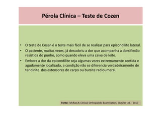 Pérola Clínica – Teste de Cozen
• O teste de Cozen é o teste mais fácil de se realizar para epicondilite lateral.
• O paciente, muitas vezes, já descobriu a dor que acompanha a dorsiflexão
resistida do punho, como quando eleva uma caixa de leite.
• Embora a dor da epicondilite seja algumas vezes extremamente sentida e
agudamente localizada, a condição não se diferencia verdadeiramente de
tendinite dos extensores do carpo ou bursite radioumeral.
Fonte: McRae,R; Clinical Orthopaedic Examination, Elsevier Ltd. - 2010
 