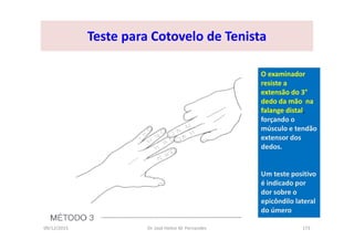 09/12/2015 Dr. José Heitor M. Fernandes 173
Teste para Cotovelo de Tenista
O examinador
resiste a
extensão do 3°
dedo da mão na
falange distal,
forçando o
músculo e tendão
extensor dos
dedos.
Um teste positivo
é indicado por
dor sobre o
epicôndilo lateral
do úmero
 