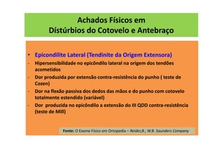 Achados Físicos em
Dístúrbios do Cotovelo e Antebraço
• Epicondilite Lateral (Tendinite da Origem Extensora)
- Hipersensibilidade no epicôndilo lateral na origem dos tendões
acometidos
- Dor produzida por extensão contra-resistência do punho ( teste de
Cozen)
- Dor na flexão passiva dos dedos das mãos e do punho com cotovelo
totalmente estendido (variável)
- Dor produzida no epicôndilo a extensão do III QDD contra-resistência
(teste de Mill)
Fonte: O Exame Físico em Ortopedia – Reider,B.; W.B. Saunders Company
 