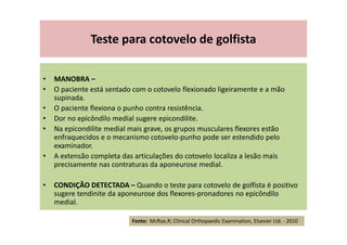 Teste para cotovelo de golfista
• MANOBRA –
• O paciente está sentado com o cotovelo flexionado ligeiramente e a mão
supinada.
• O paciente flexiona o punho contra resistência.
• Dor no epicôndilo medial sugere epicondilite.
• Na epicondilite medial mais grave, os grupos musculares flexores estão
enfraquecidos e o mecanismo cotovelo-punho pode ser estendido pelo
examinador.
• A extensão completa das articulações do cotovelo localiza a lesão mais
precisamente nas contraturas da aponeurose medial.
• CONDIÇÃO DETECTADA – Quando o teste para cotovelo de golfista é positivo
sugere tendinite da aponeurose dos flexores-pronadores no epicôndilo
medial.
Fonte: McRae,R; Clinical Orthopaedic Examination, Elsevier Ltd. - 2010
 