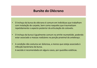 Bursite do Olécrano
• O inchaço da bursa do olécrano é comum em indivíduos que trabalham
com instalação de carpete, bem como naqueles que traumatizam
repetidamente o aspecto posterior da articulação do cotovelo.
• O inchaço da bursa é igualmente comum na artrite reumatóide, podendo
estar associado a massas nodulares na porção proximal do antebraço.
• A condição não costuma ser dolorosa, a menos que esteja associada à
infecção bacteriana da bursa.
A excisão é recomendada em alguns casos, por questões estéticas.
 