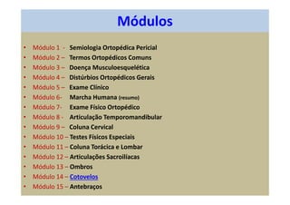 Módulos
• Módulo 1 - Semiologia Ortopédica Pericial
• Módulo 2 – Termos Ortopédicos Comuns
• Módulo 3 – Doença Musculoesquelética
• Módulo 4 – Distúrbios Ortopédicos Gerais
• Módulo 5 – Exame Clínico
• Módulo 6- Marcha Humana (resumo)
• Módulo 7- Exame Físico Ortopédico
• Módulo 8 - Articulação Temporomandibular
• Módulo 9 – Coluna Cervical
• Módulo 10 – Testes Físicos Especiais
• Módulo 11 – Coluna Torácica e Lombar
• Módulo 12 – Articulações Sacroilíacas
• Módulo 13 – Ombros
• Módulo 14 – Cotovelos
• Módulo 15 – Antebraços
 
