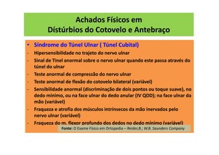 Achados Físicos em
Dístúrbios do Cotovelo e Antebraço
• Síndrome do Túnel Ulnar ( Túnel Cubital)
- Hipersensibilidade no trajeto do nervo ulnar
- Sinal de Tinel anormal sobre o nervo ulnar quando este passa através do
túnel do ulnar
- Teste anormal de compressão do nervo ulnar
- Teste anormal de flexão do cotovelo bilateral (variável)
- Sensibilidade anormal (discriminação de dois pontos ou toque suave), no
dedo mínimo, ou na face ulnar do dedo anular (IV QDD); na face ulnar da
mão (variável)
- Fraqueza e atrofia dos músculos intrínsecos da mão inervados pelo
nervo ulnar (variável)
- Fraqueza do m. flexor profundo dos dedos no dedo mínimo (variável)
Fonte: O Exame Físico em Ortopedia – Reider,B.; W.B. Saunders Company
 
