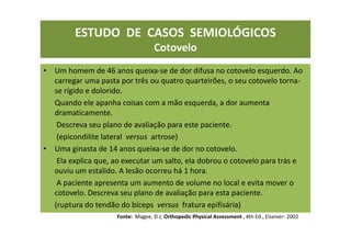 ESTUDO DE CASOS SEMIOLÓGICOS
Cotovelo
• Um homem de 46 anos queixa-se de dor difusa no cotovelo esquerdo. Ao
carregar uma pasta por três ou quatro quarteirões, o seu cotovelo torna-
se rígido e dolorido.
Quando ele apanha coisas com a mão esquerda, a dor aumenta
dramaticamente.
Descreva seu plano de avaliação para este paciente.
(epicondilite lateral versus artrose)
• Uma ginasta de 14 anos queixa-se de dor no cotovelo.
Ela explica que, ao executar um salto, ela dobrou o cotovelo para trás e
ouviu um estalido. A lesão ocorreu há 1 hora.
A paciente apresenta um aumento de volume no local e evita mover o
cotovelo. Descreva seu plano de avaliação para esta paciente.
(ruptura do tendão do bíceps versus fratura epifisária)
Fonte: Magee, D J; Orthopedic Physical Assessment , 4th Ed., Elseiver- 2002
 