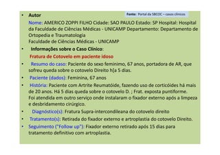• Autor
Nome: AMERICO ZOPPI FILHO Cidade: SAO PAULO Estado: SP Hospital: Hospital
da Faculdade de Ciências Médicas - UNICAMP Departamento: Departamento de
Ortopedia e Traumatologia
Faculdade de Ciências Médicas - UNICAMP
• Informações sobre o Caso Clínico:
Fratura de Cotovelo em paciente idoso
• Resumo do caso: Paciente do sexo feminimo, 67 anos, portadora de AR, que
sofreu queda sobre o cotovelo Direito h[a 5 dias.
• Paciente (dados): Feminina, 67 anos
• História: Paciente com Artrite Reumatóide, fazendo uso de corticóides há mais
de 20 anos. Há 5 dias queda sobre o cotovelo D. ; Frat. exposta puntiforme.
Foi atendida em outro serviço onde instalaram o fixador externo após a limpeza
e desbridamento cirúrgico.
• Diagnóstico(s): Fratura Supra-intercondileana do cotovelo direito
• Tratamento(s): Retirada do fixador externo e artroplastia do cotovelo Direito.
• Seguimento ("Follow up"): Fixador externo retirado após 15 dias para
tratamento definitivo com artroplastia.
Fonte: Portal da SBCOC – casos clínicos
 