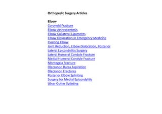 Orthopedic Surgery Articles
Elbow
Coronoid Fracture
Elbow Arthrocentesis
Elbow Collateral Ligaments
Elbow Dislocation in Emergency Medicine
Floating Elbow
Joint Reduction, Elbow Dislocation, Posterior
Lateral Epicondylitis Surgery
Lateral Humeral Condyle Fracture
Medial Humeral Condyle Fracture
Monteggia Fracture
Olecranon Bursa Aspiration
Olecranon Fractures
Posterior Elbow Splinting
Surgery for Medial Epicondylitis
Ulnar Gutter Splinting
 