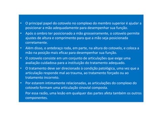 • O principal papel do cotovelo no complexo do membro superior é ajudar a
posicionar a mão adequadamente para desempenhar sua função.
• Após o ombro ter posicionado a mão grosseiramente, o cotovelo permite
ajustes de altura e comprimento para que a mão seja posicionada
corretamente.
• Além disso, o antebraço roda, em parte, na altura do cotovelo, e coloca a
mão na posição mais eficaz para desempenhar sua função.
• O cotovelo consiste em um conjunto de articulações que exige uma
avaliação cuidadosa para a instituição do tratamento adequado.
• O tratamento deve ser direcionado à condição patológica, uma vez que a
articulação responde mal ao trauma, ao tratamento forçado ou ao
tratamento incorreto.
• Por estarem intimamente relacionadas, as articulações do complexo do
cotovelo formam uma articulação sinovial composta.
Por essa razão, uma lesão em qualquer das partes afeta também os outros
componentes.
 