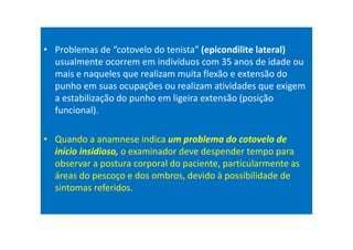 • Problemas de “cotovelo do tenista” (epicondilite lateral)
usualmente ocorrem em indivíduos com 35 anos de idade ou
mais e naqueles que realizam muita flexão e extensão do
punho em suas ocupações ou realizam atividades que exigem
a estabilização do punho em ligeira extensão (posição
funcional).
• Quando a anamnese indica um problema do cotovelo de
início insidioso, o examinador deve despender tempo para
observar a postura corporal do paciente, particularmente as
áreas do pescoço e dos ombros, devido à possibilidade de
sintomas referidos.
 