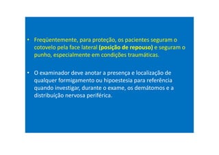 • Freqüentemente, para proteção, os pacientes seguram o
cotovelo pela face lateral (posição de repouso) e seguram o
punho, especialmente em condições traumáticas.
• O examinador deve anotar a presença e localização de
qualquer formigamento ou hipoestesia para referência
quando investigar, durante o exame, os demátomos e a
distribuíção nervosa periférica.
 