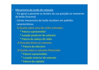 • Mecanismo da Lesão de cotovelo
- Em geral o paciente se lembra da sua posição no momento
da lesão (trauma).
- Certos mecanismo de lesão resultam em padrões
característicos:
1) Queda sobre uma das mãos esticadas :
* fratura supracondilar
* luxação posterior de cotovelo
* fratura da cabeça do rádio
2) Pancada direta no cotovelo:
* fratura do olécrano
3) Queda sobre o cotovelo flexionado:
* fratura supracondilar
* Luxação anterior de cotovelo
* fratura do capitelo
 