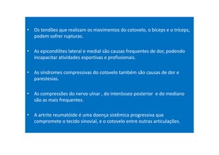 • Os tendões que realizam os movimentos do cotovelo, o bíceps e o tríceps,
podem sofrer rupturas.
• As epicondilites lateral e medial são causas frequentes de dor, podendo
incapacitar atividades esportivas e profissionais.
• As síndromes compressivas do cotovelo também são causas de dor e
parestesias.
• As compressões do nervo ulnar , do interósseo posterior e do mediano
são as mais frequentes.
• A artrite reumatóide é uma doença sistêmica progressiva que
compromete o tecido sinovial, e o cotovelo entre outras articulações.
 