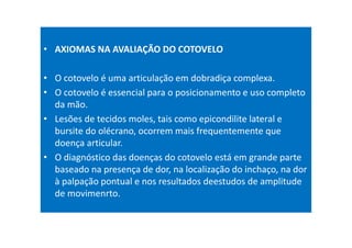 • AXIOMAS NA AVALIAÇÃO DO COTOVELO
• O cotovelo é uma articulação em dobradiça complexa.
• O cotovelo é essencial para o posicionamento e uso completo
da mão.
• Lesões de tecidos moles, tais como epicondilite lateral e
bursite do olécrano, ocorrem mais frequentemente que
doença articular.
• O diagnóstico das doenças do cotovelo está em grande parte
baseado na presença de dor, na localização do inchaço, na dor
à palpação pontual e nos resultados deestudos de amplitude
de movimenrto.
 