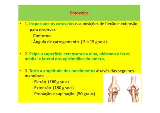 Cotovelos
• 1. Inspecione os cotovelos nas posições de flexão e extensão
para observar:
- Contorno
- Ângulo de carregamento ( 5 a 15 graus)
• 2. Palpe a superfície extensora da ulna, olécrano e faces
medial e lateral dos epicôndilos do úmero.
• 3. Teste a amplitude dos movimentos através das seguines
manobras:
- Flexão (160 graus)
- Extensão (180 graus)
- Pronação e supinação (90 graus)
 