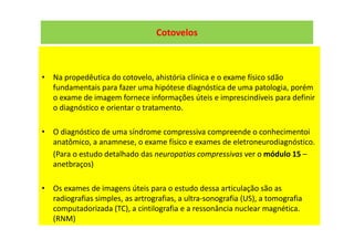 Cotovelos
• Na propedêutica do cotovelo, ahistória clínica e o exame físico sdão
fundamentais para fazer uma hipótese diagnóstica de uma patologia, porém
o exame de imagem fornece informações úteis e imprescindíveis para definir
o diagnóstico e orientar o tratamento.
• O diagnóstico de uma síndrome compressiva compreende o conhecimentoi
anatômico, a anamnese, o exame físico e exames de eletroneurodiagnóstico.
(Para o estudo detalhado das neuropatias compressivas ver o módulo 15 –
anetbraços)
• Os exames de imagens úteis para o estudo dessa articulação são as
radiografias simples, as artrografias, a ultra-sonografia (US), a tomografia
computadorizada (TC), a cintilografia e a ressonância nuclear magnética.
(RNM)
 