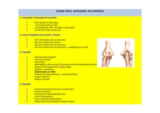 EXAME FÍSICO DETALHADO DO COTOVELO
1. Introdução- Articulação do Cotovelo
Articulação em dobradiça
Funcionamento da mão
Orientação da mão- Pronação e Supinação
Tarefas de flexão e extensão.
2. Exame Ortopédico do Cotovelo- História
Dor com história de uso excessivo
Dor com história de trauma
Dor sem história de uso excessivo
Dor sem história de uso excessivo + Irradiação para a mão
3. Inspeção
Atitude postural global
Paciente sentado
Hipotrofias
Edema(Bolsa Olecraniana/ Traumatismos/A.Reumatóide/A.Gotosa)
Ângulo de Carregamento- Ângulo Valgo
Ângulos – Simétricos
Deformidade em Rifle
Presença de Abaulamentos - Localizada/Difusa
Pregas cutâneas
Aspecto da pele
4. Palpação
Posicionamento do paciente e examinador
Paciente sentado
Presença de crepitações(Artrose)
Sinais Inflamatórios
Áreas doloridas( Epicôndilos)
Palpar olécrano/epicôndilo medial e lateral
 