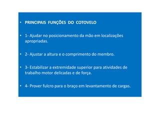 • PRINCIPAIS FUNÇÕES DO COTOVELO
• 1- Ajudar no posicionamento da mão em localizações
apropriadas.
• 2- Ajustar a altura e o comprimento do membro.
• 3- Estabilizar a extremidade superior para atividades de
trabalho motor delicadas e de força.
• 4- Prover fulcro para o braço em levantamento de cargas.
 