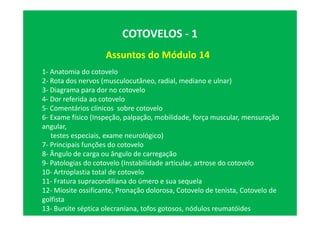 Assuntos do Módulo 14
COTOVELOS - 1
1- Anatomia do cotovelo
2- Rota dos nervos (musculocutâneo, radial, mediano e ulnar)
3- Diagrama para dor no cotovelo
4- Dor referida ao cotovelo
5- Comentários clínicos sobre cotovelo
6- Exame físico (Inspeção, palpação, mobilidade, força muscular, mensuração
angular,
testes especiais, exame neurológico)
7- Principais funções do cotovelo
8- Ângulo de carga ou ângulo de carregação
9- Patologias do cotovelo (Instabilidade articular, artrose do cotovelo
10- Artroplastia total de cotovelo
11- Fratura supracondiliana do úmero e sua sequela
12- Miosite ossificante, Pronação dolorosa, Cotovelo de tenista, Cotovelo de
golfista
13- Bursite séptica olecraniana, tofos gotosos, nódulos reumatóides
 
