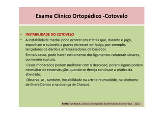 Exame Clínico Ortopédico -Cotovelo
• INSTABILIDADE DO COTOVELO
• A instabilidade medial pode ocorrer em atletas que, durante o jogo,
exponham o cotovelo a graves estresses em valgo, por exemplo,
lançadores de dardo e arremessadores de beisebol.
Em tais casos, pode haver estiramento dos ligamentos colaterais ulnares,
ou mesmo ruptura.
Casos moderados podem melhorar com o descanso, porém alguns podem
necessitar de reconstrução, quando se deseja continuar a prática da
atividade.
Observa-se , também, instabilidade na artrite reumatóide, na síndrome
de Ehers-Danlos e na doença de Charcot.
Fonte: McRae,R; Clinical Orthopaedic Examination, Elsevier Ltd. - 2010
 