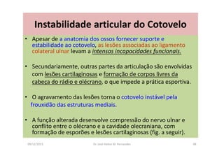 09/12/2015 Dr. José Heitor M. Fernandes 98
Instabilidade articular do Cotovelo
• Apesar de a anatomia dos ossos fornecer suporte e
estabilidade ao cotovelo, as lesões associadas ao ligamento
colateral ulnar levam a intensas incapacidades funcionais.
• Secundariamente, outras partes da articulação são envolvidas
com lesões cartilaginosas e formação de corpos livres da
cabeça do rádio e olécrano, o que impede a prática esportiva.
• O agravamento das lesões torna o cotovelo instável pela
frouxidão das estruturas mediais.
• A função alterada desenvolve compressão do nervo ulnar e
conflito entre o olécrano e a cavidade olecraniana, com
formação de esporões e lesões cartilaginosas (fig. a seguir).
 