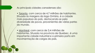 As principais cidades canadenses são:
• Toronto, com cerca de 4,7 milhões de habitantes.
Situada às margens do lago Ontário, é a cidade
mais populosa do país, destacando-se pela
diversidade de povos, provenientes de várias partes
do mundo.
• Montreal, com cerca de 3,4 milhões de
habitantes. Situada na província de Quebec, é uma
importante cidade industrial e o primeiro porto em
movimentação de cargas do país.
 