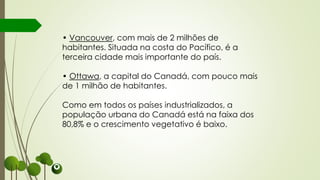• Vancouver, com mais de 2 milhões de
habitantes. Situada na costa do Pacífico, é a
terceira cidade mais importante do país.
• Ottawa, a capital do Canadá, com pouco mais
de 1 milhão de habitantes.
Como em todos os países industrializados, a
população urbana do Canadá está na faixa dos
80,8% e o crescimento vegetativo é baixo.
 